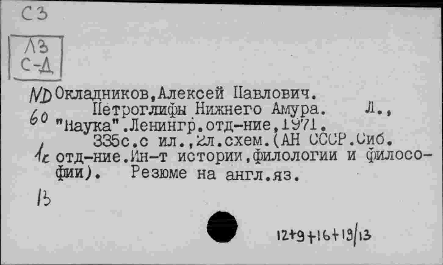 ﻿С5
~VT
с-Л
V2) Окладников,Алексей Павлович.
/Л	Петроглифы Нижнего Амура. Л.,
"Наука".Ленингр.отд-ние,1У71.
,	335с.с ил.,3л.схем.(АН СССР.Зиб.
отд-ние.Ин-т истории.филологии и филосо фии). Резюме на англ.яз.
/ь
121-9 fl ttlâ/iS